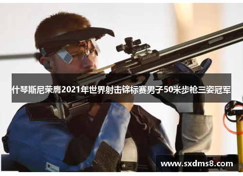 什琴斯尼荣膺2021年世界射击锦标赛男子50米步枪三姿冠军